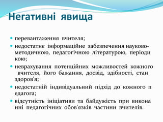 Негативні явища
 перевантаження вчителя;
 недостатнє інформаційне забезпечення науково-
методичною, педагогічною літературою, періоди
кою;
 неврахування потенційних можливостей кожного
вчителя, його бажання, досвід, здібності, стан
здоров'я;
 недостатній індивідуальний підхід до кожного п
едагога;
 відсутність ініціативи та байдужість при викона
нні педагогічних обов'язків частини вчителів.
 