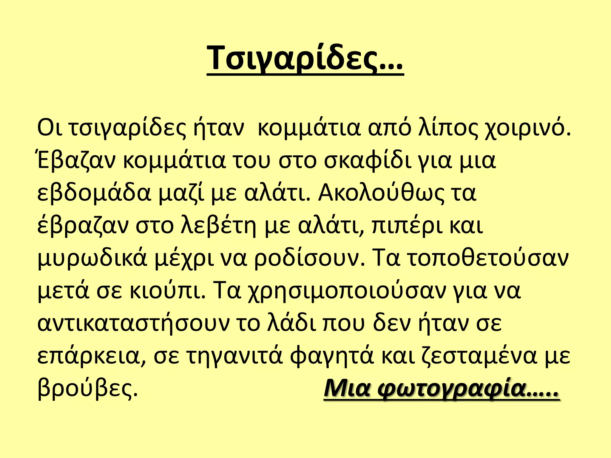 Τσιγαρίδες…
Οι τσιγαρίδες ήταν κομμάτια από λίπος χοιρινό.
Έβαζαν κομμάτια του στο σκαφίδι για μια
εβδομάδα μαζί με αλάτι. Ακολούθως τα
έβραζαν στο λεβέτη με αλάτι, πιπέρι και
μυρωδικά μέχρι να ροδίσουν. Τα τοποθετούσαν
μετά σε κιούπι. Τα χρησιμοποιούσαν για να
αντικαταστήσουν το λάδι που δεν ήταν σε
επάρκεια, σε τηγανιτά φαγητά και ζεσταμένα με
βρούβες. Μια φωτογραφία…..
 