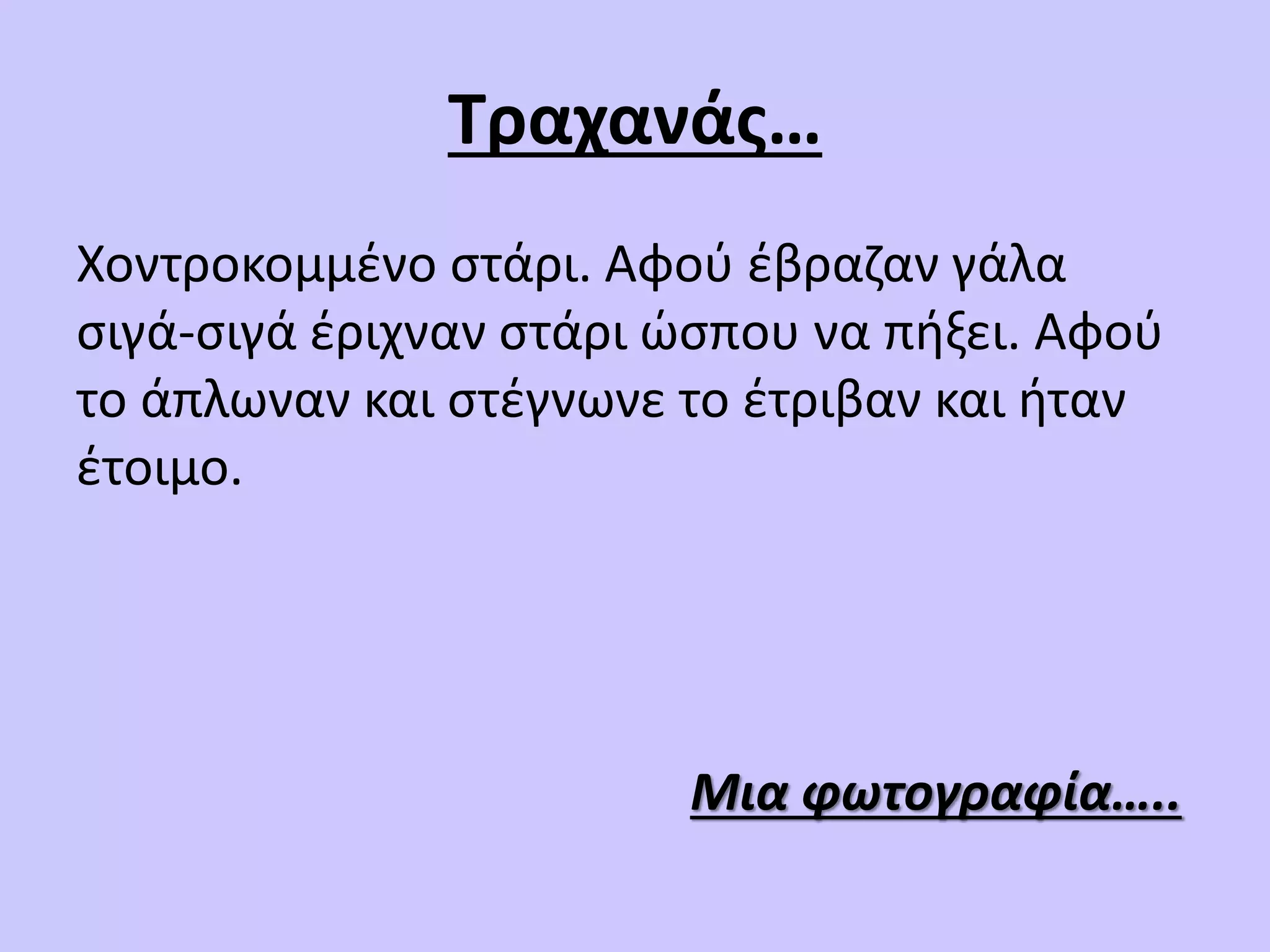 Τραχανάς…
Χοντροκομμένο στάρι. Αφού έβραζαν γάλα
σιγά-σιγά έριχναν στάρι ώσπου να πήξει. Αφού
το άπλωναν και στέγνωνε το έτριβαν και ήταν
έτοιμο.
Μια φωτογραφία…..
 
