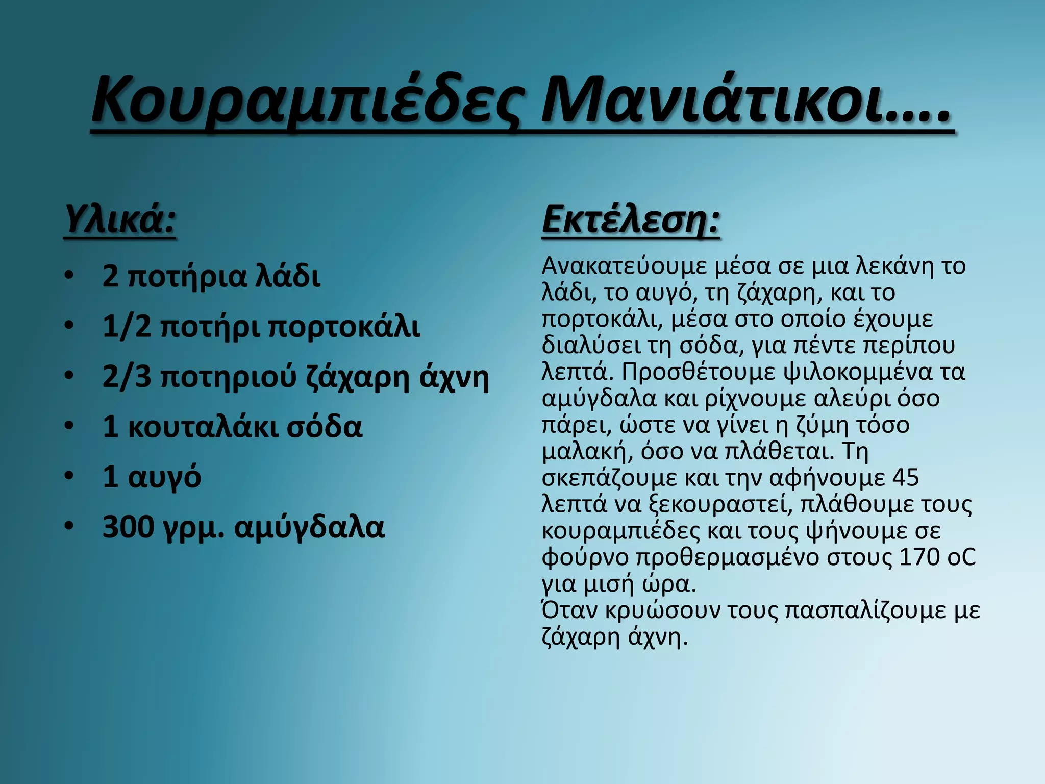 Κουραμπιέδες Μανιάτικοι….
Υλικά:
• 2 ποτήρια λάδι
• 1/2 ποτήρι πορτοκάλι
• 2/3 ποτηριού ζάχαρη άχνη
• 1 κουταλάκι σόδα
• 1 αυγό
• 300 γρμ. αμύγδαλα
Εκτέλεση:
Ανακατεύουμε μέσα σε μια λεκάνη το
λάδι, το αυγό, τη ζάχαρη, και το
πορτοκάλι, μέσα στο οποίο έχουμε
διαλύσει τη σόδα, για πέντε περίπου
λεπτά. Προσθέτουμε ψιλοκομμένα τα
αμύγδαλα και ρίχνουμε αλεύρι όσο
πάρει, ώστε να γίνει η ζύμη τόσο
μαλακή, όσο να πλάθεται. Τη
σκεπάζουμε και την αφήνουμε 45
λεπτά να ξεκουραστεί, πλάθουμε τους
κουραμπιέδες και τους ψήνουμε σε
φούρνο προθερμασμένο στους 170 οC
για μισή ώρα.
Όταν κρυώσουν τους πασπαλίζουμε με
ζάχαρη άχνη.
 