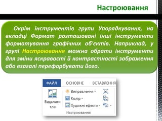 Настроювання
Окрім інструментів групи Упорядкування, на
вкладці Формат розташовані інші інструменти
форматування графічних об'єктів. Наприклад, у
групі Настроювання можна обрати інструменти
для зміни яскравості й контрастності зображення
або взагалі перефарбувати його.
 
