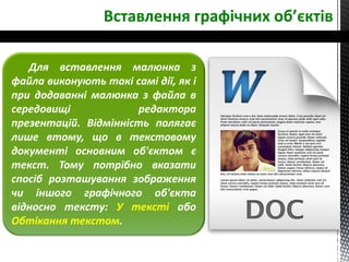 Для вставлення малюнка з
файла виконують такі самі дії, як і
при додаванні малюнка з файла в
середовищі редактора
презентацій. Відмінність полягає
лише втому, що в текстовому
документі основним об'єктом є
текст. Тому потрібно вказати
спосіб розташування зображення
чи іншого графічного об'єкта
відносно тексту: У тексті або
Обтікання текстом.
Вставлення графічних об’єктів
 