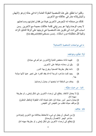 4
‫(اليهش‬ ‫وهو‬ ) ‫حاله‬ ‫في‬ ‫انه‬ ( ‫العامة‬ ‫المقولة‬ ‫الشخصية‬ ‫هذه‬ ‫على‬ ‫تطلق‬ ‫ما‬ ‫وكثيرا‬
‫االخرين‬ ‫مع‬ ‫عالقاته‬ ‫في‬ ‫حذر‬ ‫والينش)النه‬
‫تعاونه‬ ‫فقدان‬ ‫من‬ ‫خوفا‬ ‫االخرين‬ ‫اليعرض‬ ‫انه‬ ‫صفاته‬ ‫من‬ ‫كذلك‬‫ومساعدتهم‬ ‫م‬
‫يحب‬ ‫ال‬‫في‬ ‫يسرع‬ ‫هو‬ ‫ولهذا‬ ‫الوحدة‬‫إقامة‬‫ومن‬ . ‫االخرين‬ ‫مع‬ ‫حميمة‬ ‫عالقات‬
‫هذ‬ ‫تكوين‬ ‫الى‬ ‫ادت‬ ‫التي‬ ‫اسباب‬‫الرقة‬ ‫على‬ ‫تربيتها‬ ‫هي‬ ‫الشخصية‬ ‫ه‬‫ال‬ ‫التدليل‬‫زائد‬
. ‫استثناء‬ ‫دون‬ ‫متطلباته‬ ‫كل‬ ‫وتلبية‬(‫ﻣصطﻔﻰ‬ ‫ﺣﺳن‬8991‫/ص‬81-18)
‫هي‬ ‫ما‬‫موﺍﺻﻔاﺕ‬‫ﺍلشخصية‬‫ﺍالعتماﺩية‬‫؟‬
:‫أوال‬‫و‬ ‫تﻔكريه‬‫ع‬‫اط‬‫و‬:‫ﻔﻪ‬
8)‫ﻟﺫاﺘﻪ‬ ‫ﺘﻘﻴﻴﻤﻪ‬‫ﻤﻨﺨﻔﺽ‬‫ﻟﻠﻐﺎﻴﺔ‬(‫اﻵﺨ‬‫رو‬‫ن‬‫هم‬‫أهم‬‫ﻓي‬‫ﺤﻴﺎ‬.)‫ﺗﻪ‬
2)‫ﻋﻠﻰ‬ ‫ﻣﺗوﻗﻔﺔ‬ ‫ﺳﻌﺎدﺗﻪ‬ ‫ان‬ ‫ﻳﺛﻖ‬.‫اﻵﺨرﻴن‬
3)‫اﻟﺿﺣﻳﺔ‬ ‫ﺑطرﻳﻘﺔ‬ ‫ﻳﻔكر‬ ‫دائﻣﺎ‬‫ﺑﻬﺫا‬ ‫وﻳﻔرح‬.‫اﻟدور‬
8)‫ﻳﺟﻳد‬‫ﻜﺒت‬‫ﻤﺸﺎﻋرﻩ‬‫ﻟدرﺠﺔ‬‫أﻨﻪ‬‫ﻗد‬‫ﻴﻔﻘد‬‫اﻟﻘدرة‬‫ﻋﻠﻰ‬‫ﺗﻌﺑﻳر‬‫ﻋﻨﻬﺎ‬‫ﻷﻨﻬﺎ‬‫ﻤﺅﻟﻤﺔ‬
‫ﺠداﹰ‬.
1)‫ﻳﺣﺎول‬ ‫او‬ ‫ﻳﺗﺟنﺑﻬﺎ‬ ‫اﻣﺎ‬ ‫اﻟﺳﻠطﺔ‬ ‫ﻣن‬ ‫ﻳﺧﺎف‬.‫إرﻀﺎﺌﻬﺎ‬
:‫اثنيا‬‫كﻪ‬‫سلو‬ ‫حيث‬ ‫من‬:
8)‫ﻳﺣﺗﻣل‬ ‫ﻻ‬.‫اﻻﻨﺘﻘﺎد‬‫ﻴﺘطﻠﻊ‬‫إﻟﻰ‬‫إرﻀﺎﺀ‬‫اﻵﺨرﻴن‬‫ﺑﺎي‬‫ﺸﻜ‬‫ل‬‫(ﺤﺘﻰ‬‫و‬‫ﻟو‬‫ﺒطرﻴﻘﺔ‬
.)‫ﻟﻪ‬ ‫ﻣﻬﻳنﻪ‬
2)‫ﻴﺤﺎو‬‫ل‬‫ﺘﺴﻴﻴر‬‫أﻤور‬‫ﺤﻴﺎﺘﻪ‬‫ﻜرد‬‫ﻓﻌ‬‫ل‬‫ﻟﺤﻴﺎﺘﻪ‬‫أﺜﻨﺎﺀ‬‫اﻟطﻔوﻟﺔ‬(‫ﺒﺎﻟﻌﻘ‬‫ل‬.)‫اﻟﺒﺎطن‬
3)‫اﻟﻰ‬ ‫اﻟنﻘﻳﺽ‬ ‫ﻣن‬ ‫ﺗنﻘﻠب‬ ‫ﺣﻳﺎﺗﻪ‬ ‫ﻣواﻗف‬.‫اﻟﻨﻘﻴﺽ‬
:‫عالقتﻪ‬ ‫اثلثا‬
8)‫ﻤن‬‫اﻟﻤﻤﻜن‬‫أن‬‫ﻴﻔﻌ‬‫ل‬‫ا‬‫ي‬‫ﺸيﺀ‬‫ﻟﻼﺤﺘﻔﺎﻅ‬‫ﺒﻌﻼﻗﺎﺘﻪ‬‫ﻤﻊ‬‫اﻵﺨرﻴن‬(‫ﺨوﻓﺎﹰﻤن‬
‫ﻤﺸﺎﻋر‬‫اﻟﻬﺠر‬‫اﻻنﻔصﺎل‬‫واﻟوﺤدة‬).
2)‫ﻴﺘطﻠﻊ‬‫إﻟﻰ‬‫إرﻀﺎﺀ‬‫اﻵﺨرﻴن‬‫ﺑﺎي‬‫ﺸﻜ‬‫ل‬‫(ﺤﺘﻰ‬‫و‬‫ﻟو‬‫ﺒطرﻴﻘﺔ‬.)‫ﻟﻪ‬ ‫ﻣﻬﻳنﻪ‬
 