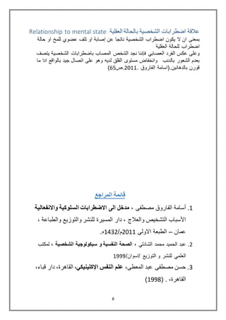 8
‫العقلية‬ ‫بالحالة‬ ‫الشخصية‬ ‫اضطرابات‬ ‫عالقة‬Relationship to mental state
‫ان‬ ‫ﺑﻣﻌنﻰ‬‫ﻻ‬‫ﻋﺿوي‬ ‫ﺗﻠف‬ ‫او‬ ‫إصﺎﺑﺔ‬ ‫ﻋن‬ ‫نﺎﺗﺟﺎ‬ ‫اﻟﺷﺧصﻳﺔ‬ ‫اﺿطراب‬ ‫ﻳكون‬‫او‬ ‫ﻟﻠﻣخ‬‫ﺣﺎﻟﺔ‬
‫ﻟﻠﺣﺎﻟﺔ‬ ‫اﺿطراب‬‫اﻟﻌﻘﻠﻳﺔ‬
‫اﻟﻔرد‬ ‫ﻋكس‬ ‫وﻋﻠﻰ‬‫ﻓإننﺎ‬ ‫اﻟﻌصﺎﺑي‬‫اﻟﺷﺧص‬ ‫نﺟد‬‫ﺑﺎﺿطراﺑﺎت‬ ‫اﻟﻣصﺎب‬‫ﻳﺗصف‬ ‫اﻟﺷﺧصﻳﺔ‬
‫ﺑﺎﻟدنب‬ ‫اﻟﺷﻌور‬ ‫ﺑﻌدم‬‫ﻣﺳﺗوى‬ ‫وانﺧﻔﺎﺽ‬‫اﻟﻘﻠﻖ‬‫وهو‬ ‫ﻟدﻳﻪ‬‫ﺟﻳد‬ ‫اﺗصﺎل‬ ‫ﻋﻠﻰ‬‫ادا‬ ‫ﺑﺎﻟواﻗﻊ‬‫ﻣ‬‫ﺎ‬
‫ﻗورن‬.‫ﺑﺎﻟدهﺎنﻳن‬. ‫اﻟﻔﺎروق‬ ‫(اﺳﺎﻣﺔ‬2288‫.ص‬61)
‫المراجع‬ ‫قائمة‬
8.‫أﺳﺎﻣﺔ‬‫ﻣصطﻔﻰ‬ ‫اﻟﻔﺎروق‬،‫واالنفعالية‬ ‫السلوكية‬ ‫االضطرابات‬ ‫الى‬ ‫مدخل‬
‫واﻟﻌﻼج‬ ‫اﻟﺗﺷﺧﻳص‬ ‫اﻷﺳﺑﺎب‬،‫دار‬‫واﻟطﺑﺎﻋﺔ‬ ‫واﻟﺗوزﻳﻊ‬ ‫ﻟﻠنﺷر‬ ‫اﻟﻣﺳﻳرة‬،
‫ﻋﻣﺎن‬–‫اﻻوﻟﻰ‬ ‫اﻟطﺑﻌﺔ‬2288/‫م‬8832.‫ﻩ‬
2.‫اﻟﺷﺎدﻟي‬ ‫ﻣﺣﻣد‬ ‫اﻟﺣﻣﻳد‬ ‫ﻋﺑد‬،‫الشخصية‬ ‫سيكولوجية‬ ‫و‬ ‫النفسية‬ ‫الصحة‬،‫ﻟﻣكﺗب‬
/‫/اﺳوان‬ ‫اﻟﺗوزﻳﻊ‬ ‫و‬ ‫ﻟﻠنﺷر‬ ‫اﻟﻌﻠﻣي‬8999
3.،‫اﻟﻣﻌطﻰ‬ ‫ﻋﺑد‬ ‫ﻣصطﻔﻰ‬ ‫ﺣﺳن‬‫اﻹكلينيكي‬ ‫النفس‬ ‫علم‬،،‫ﻗﺑﺎء‬ ‫دار‬ ،‫اﻟﻘﺎهرة‬
،‫اﻟﻘﺎهرة‬.(8991)
 