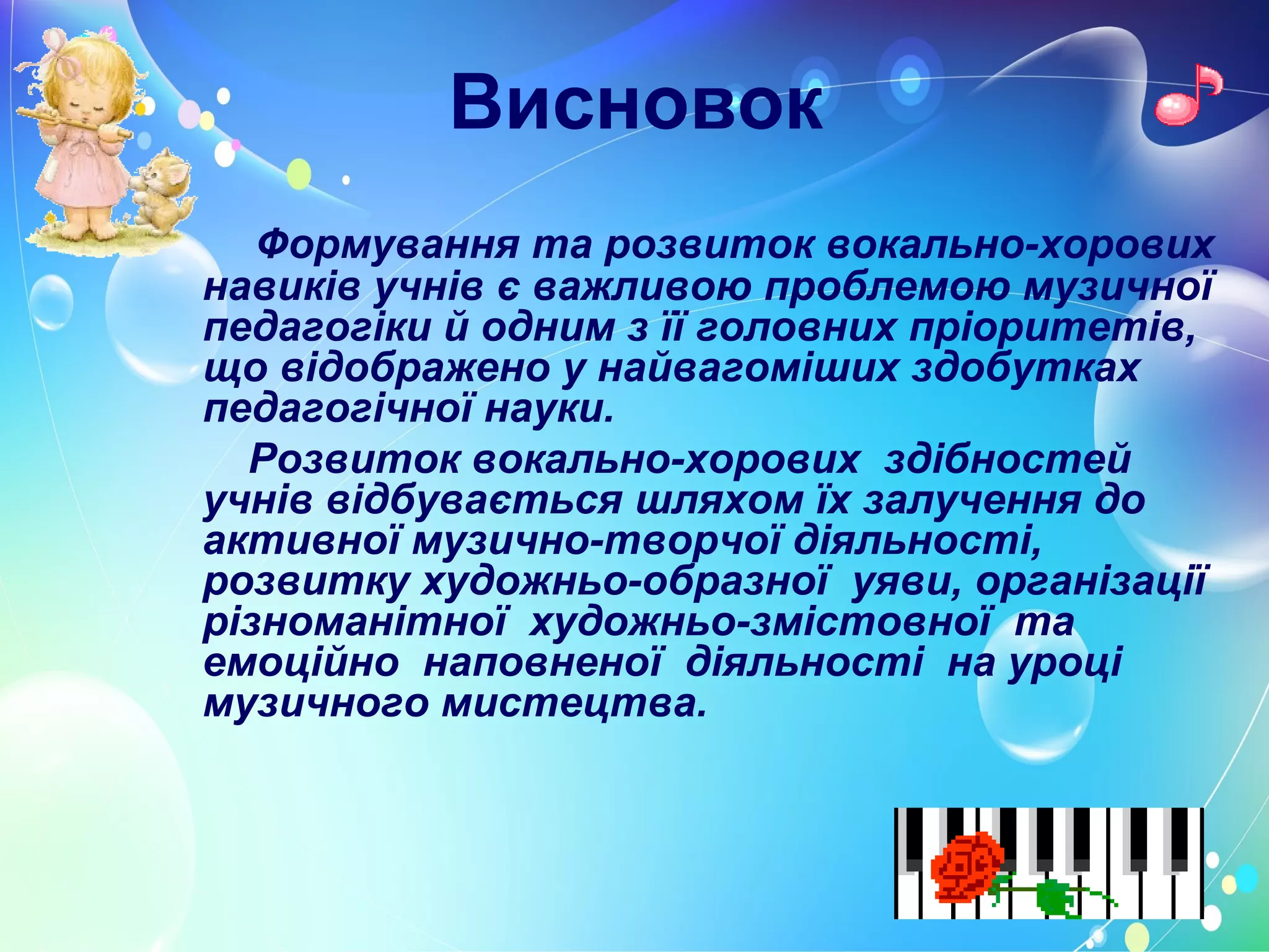 Висновок
Формування та розвиток вокально-хорових
навиків учнів є важливою проблемою музичної
педагогіки й одним з її головних пріоритетів,
що відображено у найвагоміших здобутках
педагогічної науки.
Розвиток вокально-хорових здібностей
учнів відбувається шляхом їх залучення до
активної музично-творчої діяльності,
розвитку художньо-образної уяви, організації
різноманітної художньо-змістовної та
емоційно наповненої діяльності на уроці
музичного мистецтва.
 
