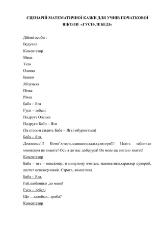 СЦЕНАРІЙ МАТЕМАТИЧНОЇ КАЗКИ ДЛЯ УЧНІВ ПОЧАТКОВОЇ
ШКОЛИ «ГУСИ-ЛЕБЕДІ»
Дійові особи :
Ведучий
Коментатор
Мама
Тато
Оленка
Іванко
Яблунька
Пічка
Річка
Баба – Яга
Гуси – лебеді
Подруга Оленки
Подруги Баби – Яги
(За столом сидить Баба – Яга і обурюється)
Баба – Яга.
Дожились!!! Комп’ютери,планшети,калькулятори!!! Навіть таблички
множення не знають! Ось я до вас доберуся! Ви мене ще погано знаєте!
Коментатор
Баба – яга – пенсіонер, в минулому вчитель математики,характер суворий,
апетит ненажерливий. Строга, вимоглива.
Баба – Яга.
Гей,шибеники ,до мене!
Гуси – лебеді
Що …хазяйко…треба?
Коментатор
 