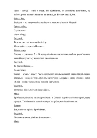 Гуси – лебеді – учні 5 класу. Не відмінники, не активісти, шибеники, не
вміють розв’язувати рівняння та приклади. Розмах крил 1,5 м.
Баба – Яга.
Знайдіть – но та принесіть мені цього ледацюгу Іванка! Мерщій!
Гуси – лебеді
Слухаємось!
(шум вітру)
Ведучий.
Тим часом…на іншому боці лісу…
Жили собі сестричка Оленка…
Коментатор
Оленка – учениця 5 – Б класу,відмінниця,активістка,любить розв’язувати
задачі,бере участь у конкурсах та олімпіадах.
Ведучий.
Та братик Іванко…
Коментатор
Іванко – учень 4 класу. Часто прогулює школу,характер неспокійний,оцінки
стабільні – «два» і «три». Любить батончики «Снікерс», чіпси «Люкс», напій
«Кока – кола» та зовсім не любить навчатися.
Ведучий.
Зібралися якось батьки на ярмарок .
Мама
Треба нам,чоловіче на ярмарок їхати. У Оленки ноутбук зовсім старий,ледве
працює. Та й Іванкові новий телефон потрібен,хоч і шибеник він.
Батько
Так,жінко,ти права. Треба їхати.
Ведучий.
Покликали вони дітей та й наказують..
Мама
 