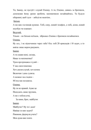 Ти, Іванку, не пустуй і слухай Оленку. А ти, Оленко, дивись за братиком,
допоможи йому уроки зробити, математикою позаймайтесь. Та будьте
обережні, щоб гуси – лебеді не налетіли..
Батько
А ми вам гостинців купимо. Тобі, сину, новий телефон, а тобі, доню, новий
ноутбук чи планшет.
Ведучий.
Тільки – но батьки поїхали, зібралась Оленка з братиком позайматися.
Оленка.
Ну ось, і не відпочинеш через тебе! Ось тобі 20 прикладів і 10 задач, а то
вмієш лише ворон рахувати..
Іванко
А ти скажи мені, сестра,
Нащо та математика?
Урок протримавсь ігуляй –
У нас своя тематика:
Хоч дискислухай, хоч компа
Включив і день гуляєш.
А можна і на стадіон –
М’яча там поганяєш.
Оленка.
Ну ти не правий. Адже це
Підходить лише трутням,
А ми з тобоюучні,
За нами, брат, майбутнє
Іванко
Майбутнє? Ну ти і дала!
Навіщо ж нам задачі?
Рівняння, формули учить?
Моя душа вже плаче.
 