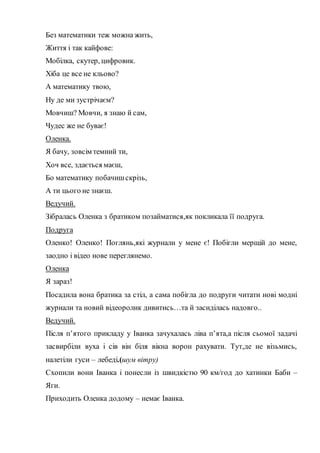 Без математики теж можна жить,
Життя і так кайфове:
Мобілка, скутер, цифровик.
Хіба це все не кльово?
А математику твою,
Ну де ми зустрічаєм?
Мовчиш? Мовчи, я знаю й сам,
Чудес же не буває!
Оленка.
Я бачу, зовсім темний ти,
Хоч все, здається маєш,
Бо математику побачишскрізь,
А ти цього не знаєш.
Ведучий.
Зібралась Оленка з братиком позайматися,як покликала її подруга.
Подруга
Оленко! Оленко! Поглянь,які журнали у мене є! Побігли мерщій до мене,
заодно і відео нове переглянемо.
Оленка
Я зараз!
Посадила вона братика за стіл, а сама побігла до подруги читати нові модні
журнали та новий відеоролик дивитись…та й засиділась надовго..
Ведучий.
Після п’ятого прикладу у Іванка зачухалась ліва п’ята,а після сьомої задачі
засвирбіли вуха і сів він біля вікна ворон рахувати. Тут,де не візьмись,
налетіли гуси – лебеді.(шум вітру)
Схопили вони Іванка і понесли із швидкістю 90 км/год до хатинки Баби –
Яги.
Приходить Оленка додому – немає Іванка.
 