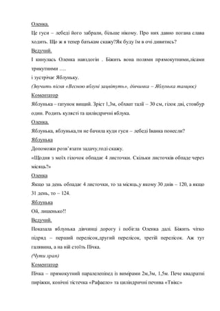 Оленка.
Це гуси – лебеді його забрали, більше нікому. Про них давно погана слава
ходить. Що ж я тепер батькам скажу?Як буду їм в очі дивитись?
Ведучий.
І кинулась Оленка навздогін . Біжить вона полями прямокутними,лісами
трикутними ….
і зустрічає Яблуньку.
(Звучить пісня «Весною яблуні зацвітуть», дівчинка – Яблунька танцює)
Коментатор
Яблунька – ґатунок вищий. Зріст 1,3м, обхват талії – 30 см, гілок дві, стовбур
один. Родить кулясті та циліндричні яблука.
Оленка.
Яблунька, яблунька,ти не бачила куди гуси – лебеді Іванка понесли?
Яблунька
Допоможи розв’язати задачу,тоді скажу.
«Щодня з моїх гілочок обпадає 4 листочки. Скільки листочків обпаде через
місяць?»
Оленка
Якщо за день обпадає 4 листочки, то за місяць,у якому 30 днів – 120, а якщо
31 день, то – 124.
Яблунька
Ой, лишенько!!
Ведучий.
Показала яблунька дівчинці дорогу і побігла Оленка далі. Біжить чітко
підряд – перший перелісок,другий перелісок, третій перелісок. Аж тут
галявина, а на ній стоїть Пічка.
(Чути храп)
Коментатор
Пічка – прямокутний паралелепіпед із вимірами 2м,3м, 1,5м. Пече квадратні
пиріжки, конічні тістечка «Рафаело» та циліндричні печива «Твікс»
 