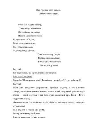 На руках так мало пальців,
Треба чоботи скидать.
Розв’язав Андрій задачу,
Тільки мінус не побачив.
От і вийшло, що лимон
Важить майже вісім тонн.
Каже вчитель: «Поділи,
Галю, шістдесят на три».
Пів уроку працювала,
Ледве відповідь дістала.
Розв’язав задачу Петрик.
Вийшла відповідь така:
Швидкість у велосипеда
Більша, ніж у літака.
Ведучий.
Так захопились, що не помітили,як діти втекли.
Баба – яга (до гусей)
Дармоїди! Не встерегли дітей! Зараз із вас гарнір буде! Геть з моїх очей!
Ведучий.
Бігли діти швидко,не озираючись.. Прибігли додому, а тут і батьки
повернулись з подарунками. Іванкові купили новий смартфоні транспортир,а
Оленці – новий ноутбук. І всі були дуже задоволені( крім Баби – Яги з
подругами,звісно).
(Заключна пісня (під мелодію «Когда уйдём со школьного двора», співають
всі учасники)
І ось звучить останній цей акорд,
І казку з вами ми уже зіграли,
І знов в дитинство стежка привела,
 