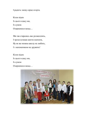 І радість знову серце огорта.
Коли підем
Із цього класу ми,
Із сумом
Озирнемося назад…
Ми так старались вас розвеселить,
І трохи істинам життя повчити,
Ну як же можна школу не любить,
І з математикою не дружить!
Коли підем
Із цього класу ми,
Із сумом
Озирнемося назад…
 