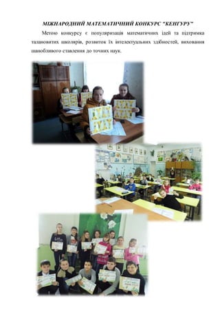 МІЖНАРОДНИЙ МАТЕМАТИЧНИЙ КОНКУРС "КЕНГУРУ”
Метою конкурсу є популяризація математичних ідей та підтримка
талановитих школярів, розвиток їх інтелектуальних здібностей, виховання
шанобливого ставлення до точних наук.
 
