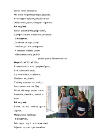 Науки точні полюбити,
Ми з тим збираємосьмiцно дружити.
Бо поведемо всiх по дорозiдо знань:
Обчислевнь, задач, вікторин та рiвнянь.
1-й ведучий.
Науки ці нам треба добрезнати,
Щоб розумними в майбутньомустати
2-й ведучий.
До різних ми наук охочі.
Нехай ведуть нас до вершин,
А зараз ми сказати хочем
« Наш математиці уклін!»
(вихід цариці Математики)
Наука МАТЕМАТИКА
Я –математика, хоча суворою буваю,
Та я усе на свiтi знаю.
Що помножить, як вiднять,
Подiлити як, додать.
У цьому всьомуя лад знайду
І не дам потрапити в біду.
Нехай мій парус далеко пливе
Вивчайте, вивчайте, вивчайте
мене!
1-й ведучий.
Також до нас завітла друга
цариця,
Математики сестриця
2-й ведучий.
Гей, нумо, друзі, в тісному крузі
Інформатику ми прославляймо,
 