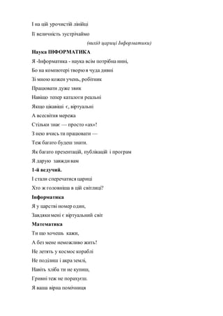 І на цій урочистій лінійці
Ії величність зустрічаймо
(вихід цариці Інформатики)
Наука ІНФОРМАТИКА
Я -Інформатика - наука всім потрібна нині,
Бо на компютері творюя чуда дивні
Зі мною кожен учень, робітник
Працювати дуже звик
Навіщо тепер каталоги реальні
Якщо цікавіші є, віртуальні
А всесвітня мережа
Стільки знає — просто «ах»!
З нею вчись ти працювати —
Теж багато будеш знати.
Як багато презентацій, публікацій і програм
Я дарую завждивам
1-й ведучий.
І стали сперечатися цариці
Хто ж головніша в цій світлиці?
Інформатика
Я у царстві номер один,
Завдякимені є віртуальний світ
Математика
Ти що хочешь кажи,
А без мене неможливо жить!
Не летять у космос кораблі
Не поділиш і акра землі,
Навіть хліба ти не купиш,
Гривні теж не порахуєш.
Я ваша вiрна помiчниця
 
