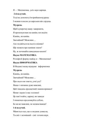 Я — Математика, усiх наук цариця.
2-й ведучий.
Тодіна допомогуїм прийшов мудрець
І мовив голосно до царськихвін сердець
Мудрець
Щоб суперечку вашу завершити,
Я пропонуювам на камінь поглядіти
Камінь, як камінь
Звичайний? Можливо…
Але подівіться на нього сміливо!
Що можете про каміння знати?
Ну, ж починайте швиденько казати!
Наука МАТЕМАТИКА
Розмірий формузнайду я – Математика!
Наука ІНФОРМАТИКА
В Яндексі назву відшукає інформатика
Мудрець
Камінь, як камінь
Звичайний? Можливо…
Про нього ви знаєте, учні усе?
Якщо є питання дуже важливі,
Цей тиждень предметний знання принесе!
Немає науки із вас головної
Це пам’ятайте, цариці, ви завжди
І пишатися продовжуйте собою,
Бо ви всі важливі, не можна інакше!
1-й ведучий.
Міняється все, що в людини довкола,
Та світ є незмінний - світ точнихнаук.
 