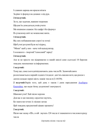 І славних цариць ми красно вітаєм
За ріки із формул на дошках з-під рук.
2-й ведучий.
За те, що задачам, важким теоремам
Щодня їм доводиться учнів учити
Ми впевнено скажем: без цифр і без формул
В сучасномусвіті не можна вже жити.
1-й ведучий.
Від них побажання вам строгіта точні:
Щоб учні розумнібули всі підряд,
"Мізки" щоб у них - наче той калькулятор,
І в кожного - творчий"плюсовий" заряд!
2-й ведучий.
Але ж не просто ми відкриваємо в нашій школі саме сьогодні 14 березня
тиждень математики та інформатики.
1 ведучий:
Тому що, саме сьогоднівідзначають день числа Пі. Зазвичайсвято
розпочинається о першій годині п’ятдесят дев’ять хвилин ночі, що разом з
датою складає перші шість знаків числа π (3.14159).
2 ведучий:Окрім того, цей день є також і днем народження Альберта
Енштейна, що надає йому додаткової значущості.
1 ведучий:
Шановні учні! Хай пісня хороша
Для вас в цю хвилину сердечно звучить,
Бо знаєм ми точно:із піснею легше
Цей тиждень предметний цікаво прожить!
2 ведучий.
Пісня має назву «ПІ», в ній звучать 124 числа зі знаменитого числовогоряду
числа
(звучить пісня з числа пі)
 