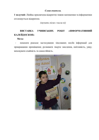 Слово вчителя.
1 ведучий: Лінійка присвячена відкриттю тижня математики та інформатики
оголошується відкритою.
(звучить пісня з числа пі)
ВИСТАВКА УЧНІВСЬКИХ РОБІТ «ІНФОРМАТИВНИЙ
КАЛЕЙДОСКОП»
Мета:
- показати реальне застосування зіпсованих носіїв інформації для
прикрашання приміщення; розвивати творче мислення, кмітливість, уяву;
виховувати охайність та самостійність.
 