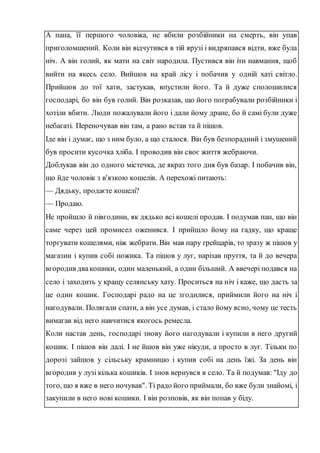 А пана, її першого чоловіка, не вбили розбійники на смерть, він упав
приголомшений. Коли він відчутився в тій ярузі і видряпався відти, вже була
ніч. А він голий, як мати на світ народила. Пустився він іти навмання, щоб
вийти на якесь село. Вийшов на край лісу і побачив у одній хаті світло.
Прийшов до тої хати, застукав, впустили його. Та й дуже сполошилися
господарі, бо він був голий. Він розказав, що його пограбували розбійники і
хотіли вбити. Люди пожалували його і дали йому дране, бо й самі були дуже
небагаті. Переночував він там, а рано встав та й пішов.
Іде він і думає, що з ним було, а що сталося. Він був безпорадний і змушений
був просити кусочка хліба. І проводив він своє життя жебраючи.
Доблукав він до одного містечка, де якраз того дня був базар. І побачив він,
що йде чоловік з в'язкою кошелів. А перехожі питають:
— Дядьку, продаєте кошелі?
— Продаю.
Не пройшло й півгодини, як дядько всі кошелі продав. І подумав пан, що він
саме через цей промисел оженився. І прийшло йому на гадку, що краще
торгувати кошелями, ніж жебрати. Він мав пару ґрейцарів, то зразу ж пішов у
магазин і купив собі ножика. Та пішов у луг, нарізав пруття, та й до вечера
вгородив двакошики, один маленький, а один більший. А ввечері подався на
село і заходить у кращу селянську хату. Проситься на ніч і каже, що дасть за
це один кошик. Господарі радо на це згодилися, приймили його на ніч і
нагодували. Полягали спати, а він усе думав, і стало йому ясно, чому це тесть
вимагав від него навчитися якогось ремесла.
Коли настав день, господарі знову його нагодували і купили в него другий
кошик. І пішов він далі. І не йшов він уже нікуди, а просто в луг. Тільки по
дорозі зайшов у сільську крамницю і купив собі на день їжі. За день він
вгородив у лузі кілька кошиків. І знов вернувся в село. Та й подумав: "Іду до
того, що я вже в него ночував". Ті радо його приймали, бо вже були знайомі, і
закупили в него нові кошики. І він розповів, як він попав у біду.
 