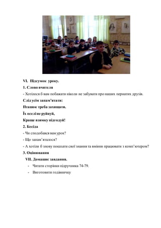 VІ. Підсумок уроку.
1. Слово вчителя
- Хотілося б вам побажати ніколи не забувати про наших пернатих друзів.
Слід усім запам’ятати:
Пташок треба захищати.
Їх оселіне руйнуй,
Краще взимку підгодуй!
2. Бесіда
- Чи сподобався вам урок?
- Що запам’яталося?
- А хотіли б знову показати свої знання та вміння працювати з комп’ютером?
3. Оцінювання
VІІ. Домашнє завдання.
- Читати сторінки підручника 74-79.
- Виготовити годівничку
 