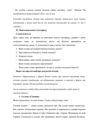 - Як одним словом можна назвати півня, ластівку, сову? (Птахи) Чи
зустрічаються вони взимку? (Так, але не всі)
Сьогодні поглибимо знання про зимуючих птахів, дізнаємось чому птахи
відлітають у теплі краї та як ми можемо допомогти їм узимку. (1 та 2
слайди)
IV. Вивченнянового матеріалу
Слово вчителя
Діти, перед тим, як перейти до вивчення нового матеріалу, давайте з вами
складемо план, за допомогою якого ми будемо працювати на
сьогоднішньому уроці. А допоможуть нам у цьому такі запитання.
1. Яких птахів ми можемо бачити взимку, влітку?
2. Чим живиться більшість птахів взимку?
3. Зимуючі птахи
- Пригадайте, яких птахів називають осілими?
- Яких птахів називають перелітними?
- Чому деякі птахи прилітають до нас із далекої холодної півночі?
Перегляд презентаціїпро зимуючихптахів.
(вчитель інформатики у формі бесіди згадує про кнопки керування вікна,
основні клавіші клавіатури, як відкривати мишкою, а також у формі гри
перевіряє знання ТБ при роботі з компютером)
(після кожного слайдудіти вмикають та прослуховують аудіо записіз
звуками птаха)
 4 слайд «Синиця»
Жовті грудимаю і за день комах з’їдаю, скільки важу сама.
Сини́ця вели́ка — спина зелена, надхвістя сіре. На голові чорна «шапочка».
Білі «щоки» облямовані чорним. Низ жовтий, із широкою (у самців) чорною
смугою посередині. Крила й хвіст блакитно-сірі з бурим. Поширена по всій
Україні. Гніздиться в дуплах або шпаківнях, іноді в норах, щілинах будівель,
 