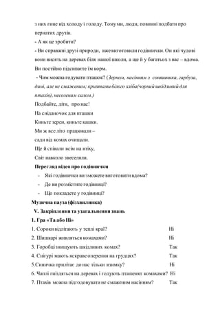 з них гине від холоду і голоду. Томуми, люди, повинні подбати про
пернатих друзів.
- А як це зробити?
- Ви справжнідрузі природи, вжевиготовилигодівнички. Он які чудові
вони висять на деревах біля нашої школи, а ще й у багатьох з вас – вдома.
Ви постійно підсипаєте їм корм.
- Чим можна годувати пташок? (Зерном, насінням з соняшника, гарбуза,
дині, але не смаженим; крихтами білого хліба(чорний шкідливий для
птахів), несоленим салом.)
Подбайте, діти, про нас!
На сніданочок для пташки
Киньте зерен, киньте кашки.
Ми ж все літо працювали –
сади від комах очищали.
Ще й співали всім на втіху,
Світ навколо звеселяли.
Перегляд відео про годівнички
- Які годівнички ви зможете виготовитивдома?
- Де ви розмістите годівниці?
- Що покладете у годівниці?
Музична пауза (фізхвилинка)
V. Закріпленнята узагальненнязнань
1. Гра «Та або Ні»
1. Сорокивідлітають у теплі краї? Ні
2. Шишкарі живляться комахами? Ні
3. Горобцізнищують шкідливих комах? Так
4. Снігурі мають яскравеоперення на грудцях? Так
5.Синичка прилітає до нас тільки взимку? Ні
6. Чаплі гніздяться на деревах і годують пташенят комахами? Ні
7. Птахів можна підгодовуватине смаженим насінням? Так
 