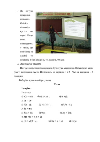 - Ви почули
правильні
відповіді.
Оцініть
відповідь
сусіда по
парті. Якщо
вони
співпадають
з тими, що
ви бачите на
слайді, то
поставте 1 бал. Якщо ні, то, нажаль, 0 балів
1. Виконання тестів
- Під час конференції ви повинні бути дуже уважними. Перевіримо вашу
увагу, виконавши тести. Поділились на варіанти 1 і 2. Час на завдання – 3
хвилини
Виберіть правильний результат
Тести
1 варіант
1.ах + ау
а) а(х + ву); б) а( х+ у) ; в) а( ху) ;
2. 7а – 7с
а) 7(а - с); б) 7(а-7с) ; в)7(7а – с);
3. 3а + 6в
а) 3( а + в); б) 9ав; в) 3(а + 2в);
4. 4(х +у) + с( х + у)
а) ( х + у)(4 + с) б) 4(с + х + у); в) 4 хус;
 