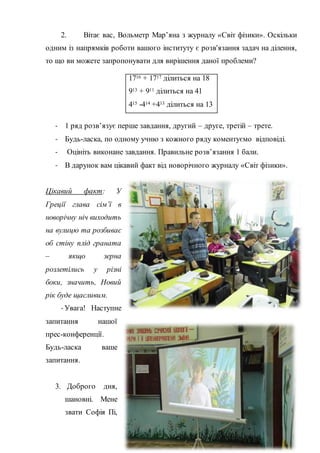 2. Вітає вас, Вольметр Мар’яна з журналу «Світ фізики». Оскільки
одним із напрямків роботи вашого інституту є розв'язання задач на ділення,
то що ви можете запропонувати для вирішення даної проблеми?
- 1 ряд розв’язує перше завдання, другий – друге, третій – трете.
- Будь-ласка, по одному учню з кожного ряду коментуємо відповіді.
- Оцініть виконане завдання. Правильне розв’язання 1 бали.
- В дарунок вам цікавий факт від новорічного журналу «Світ фізики».
Цікавий факт: У
Греції глава сім’ї в
новорічну ніч виходить
на вулицю та розбиває
об стіну плід граната
– якщо зерна
розлетілись у різні
боки, значить, Новий
рік буде щасливим.
- Увага! Наступне
запитання нашої
прес-конференції.
Будь-ласка ваше
запитання.
3. Доброго дня,
шановні. Мене
звати Софія Пі,
1716 + 1717 ділиться на 18
913 + 911 ділиться на 41
415 -414 +413 ділиться на 13
 