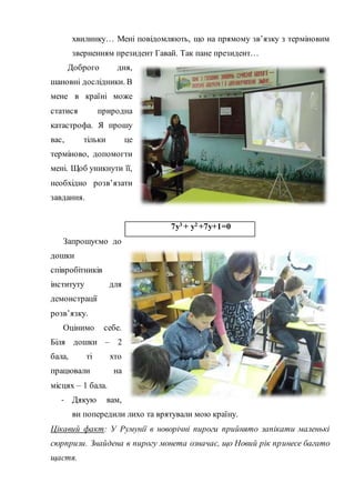 хвилинку… Мені повідомляють, що на прямому зв’язку з терміновим
зверненням президент Гавай. Так пане президент…
Доброго дня,
шановні дослідники. В
мене в країні може
статися природна
катастрофа. Я прошу
вас, тільки це
терміново, допомогти
мені. Щоб уникнути її,
необхідно розв’язати
завдання.
7у3
+ у2
+7у+1=0
Запрошуємо до
дошки
співробітників
інституту для
демонстрації
розв’язку.
Оцінимо себе.
Біля дошки – 2
бала, ті хто
працювали на
місцях – 1 бала.
- Дякую вам,
ви попередили лихо та врятували мою країну.
Цікавий факт: У Румунії в новорічні пироги прийнято запікати маленькі
сюрпризи. Знайдена в пирогу монета означає, що Новий рік принесе багато
щастя.
 
