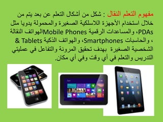‫النقال‬ ‫التعلم‬ ‫مفهوم‬:‫من‬ ‫يتم‬ ‫بعد‬ ‫عن‬ ‫التعلم‬ ‫أشكال‬ ‫من‬ ‫شكل‬
‫مثل‬ ‫يدويا‬ ‫والمحمولة‬ ‫الصغيرة‬ ‫الالسلكية‬ ‫األجهزة‬ ‫استخدام‬ ‫خالل‬
‫النقالة‬ ‫الهواتف‬Mobile Phones ،‫الرقمية‬ ‫والمساعدات‬ PDAs
& Tablets ،‫الذكية‬ ‫والهواتف‬ Smartphones ،‫والحاسبات‬
‫والتفاعل‬ ‫المرونة‬ ‫تحقيق‬ ‫بهدف‬ ‫الصغيرة‬ ‫الشخصية‬‫عملي‬ ‫في‬‫تي‬
. ‫التدريس‬‫في‬ ‫والتعلم‬‫أي‬‫مكان‬ ‫أي‬ ‫وفي‬ ‫وقت‬
 
