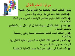 ‫النقال‬ ‫التعلم‬ ‫مزايا‬
‫أهمها‬ ‫من‬ ‫المزايا‬ ‫من‬ ‫بالعديد‬ ‫النقال‬ ‫التعليم‬ ‫يتميز‬:
☻‫التعلم‬‫مكان‬ ‫وكل‬ ‫وقت‬ ‫كل‬ ‫في‬ ‫يتم‬ ‫النقال‬
☻‫التعلم‬‫شبك‬ ‫مع‬ ‫السريع‬ ‫التواصل‬ ‫للمتعلم‬ ‫يتيح‬ ‫النقال‬‫ة‬
‫المعلومات‬
☻‫يمتاز‬‫التعلم‬‫النقال‬‫المتعل‬ ‫بين‬ ‫الرسائل‬ ‫تبادل‬ ‫بسهولة‬‫مين‬
‫البعض‬ ‫بعضهم‬
☻‫أن‬‫رخيصة‬ ‫وهي‬ ‫نسبيا‬ ‫منخفضة‬ ‫التقنية‬ ‫لهذه‬ ‫التكلفة‬
‫ومتداولة‬
☻‫الحجم‬‫بها‬ ‫التنقل‬ ‫عملية‬ ‫يسهل‬ ‫مما‬ ‫التقنية‬ ‫لتلك‬ ‫الصغير‬
‫وسريعة‬ ‫عالية‬ ‫وصول‬ ‫قدرات‬
☻‫المساهمة‬‫التعليمية‬ ‫للعملية‬ ‫جديدا‬ ‫أنموذجا‬ ‫توفير‬ ‫في‬
 