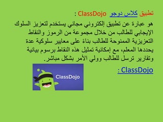 : ClassDojo ‫تطبيق‬‫كالس‬‫دوجو‬
‫هو‬‫السلو‬ ‫لتعزيز‬ ‫يستخدم‬ ‫مجاني‬ ‫إلكتروني‬ ‫تطبيق‬ ‫عن‬ ‫عبارة‬‫ك‬
‫والنقاط‬ ‫الرموز‬ ‫من‬ ‫مجموعة‬ ‫خالل‬ ‫من‬ ‫للطالب‬ ‫اإليجابي‬
‫عدة‬ ‫سلوكية‬ ‫معايير‬ ‫على‬ ً‫ء‬‫بنا‬ ‫للطالب‬ ‫الممنوحة‬ ‫التعزيزية‬
‫بيانية‬ ‫برسوم‬ ‫النقاط‬ ‫هذه‬ ‫تمثيل‬ ‫إمكانية‬ ‫مع‬ ،‫المعلم‬ ‫يحددها‬
‫وتقارير‬‫مباشر‬ ‫بشكل‬ ‫األمر‬ ‫وولي‬ ‫للطالب‬ ‫ترسل‬.
: ClassDojo
 