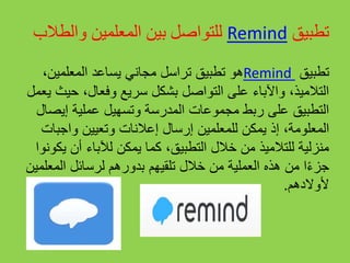 ‫تطبيق‬Remind‫والطال‬ ‫المعلمين‬ ‫بين‬ ‫للتواصل‬‫ب‬
‫تطبيق‬Remind،‫المعلمين‬ ‫يساعد‬ ‫مجاني‬ ‫تراسل‬ ‫تطبيق‬ ‫هو‬
‫حي‬ ،‫وفعال‬ ‫سريع‬ ‫بشكل‬ ‫التواصل‬ ‫على‬ ‫واآلباء‬ ،‫التالميذ‬‫يعمل‬ ‫ث‬
‫إيص‬ ‫عملية‬ ‫وتسهيل‬ ‫المدرسة‬ ‫مجموعات‬ ‫ربط‬ ‫على‬ ‫التطبيق‬‫ال‬
‫إذ‬ ،‫المعلومة‬‫واجب‬ ‫وتعيين‬ ‫إعالنات‬ ‫إرسال‬ ‫للمعلمين‬ ‫يمكن‬‫ات‬
‫ي‬ ‫أن‬ ‫لآلباء‬ ‫يمكن‬ ‫كما‬ ،‫التطبيق‬ ‫خالل‬ ‫من‬ ‫للتالميذ‬ ‫منزلية‬‫كونوا‬
‫المع‬ ‫لرسائل‬ ‫بدورهم‬ ‫تلقيهم‬ ‫خالل‬ ‫من‬ ‫العملية‬ ‫هذه‬ ‫من‬ ‫ا‬ً‫ء‬‫جز‬‫لمين‬
‫ألوالدهم‬.
 