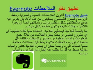 ‫دفتر‬ ‫تطبيق‬‫المالحظات‬Evernote
‫تطبيق‬Evernote‫وحفظ‬ ‫والصوتية‬ ‫النصية‬ ‫المالحظات‬ ‫لتدوين‬
‫ف‬ ‫والصور‬ ‫الروابط‬‫المعلم‬‫و‬‫ن‬‫يدو‬ ‫بأن‬ ‫االداة‬ ‫هذه‬ ‫من‬ ‫يستفيدون‬‫فيه‬ ‫نوا‬
‫وبإمكانهم‬ ‫ومرتب‬ ‫منظم‬ ‫بشكل‬ ‫مالحظاتهم‬ ‫جميع‬‫أ‬ً‫ا‬‫يض‬‫يعد‬ ‫أن‬‫وا‬
‫ل‬‫ل‬‫تالميذ‬‫مرتب‬ ‫بشكل‬ ‫منظمة‬ ‫وتكون‬ ‫متابعة‬ ‫سجالت‬.
‫منها‬ ‫االستفادة‬ ‫التالميذ‬ ‫فيستطيع‬ ‫للتالميذ‬ ‫بالنسبة‬ ‫أما‬‫في‬ ‫تنظيمية‬ ‫كأداة‬
‫جمع‬ ‫خالل‬ ‫من‬ ،‫الطالب‬ ‫ينجزه‬ ‫بحث‬ ‫أو‬ ‫تعليمي‬ ‫مشروع‬ ‫أي‬
‫مث‬ ‫مختلفة‬ ‫وتنسيقات‬ ‫مصادر‬ ‫من‬ ‫البحثية‬ ‫والمواد‬ ‫المعلومات‬‫ل‬
‫معالج‬ ‫مستندات‬ ،‫اليد‬ ‫بخط‬ ‫مكتوبة‬ ‫مالحظات‬ ،‫الويب‬ ‫صفحات‬‫ة‬
‫التالميذ‬ ‫يعتبره‬ ‫ان‬ ‫ممكن‬ ً‫ا‬‫وأيض‬ ‫الورد‬ ‫كملفات‬ ً‫ا‬‫نصي‬‫كد‬‫واجبات‬ ‫فتر‬
‫تمارين‬ ‫من‬ ‫إنجازه‬ ‫منه‬ ‫يطلب‬ ‫ما‬ ‫كل‬ ‫به‬ ‫يسجل‬ ‫منزلية‬‫و‬‫واجبات‬
‫دراسية‬
 
