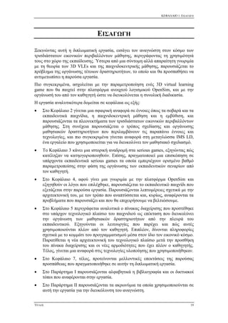 ΚΕΦΑΛΑΙΟ 1: ΕΙΣΑΓΩΓΗ
ΤΙΤΛΟΣ 19
ΕΙΣΑΓΩΓΗ
Ξεκινώντας αυτή η διπλωματική εργασία, εισάγει τον αναγνώστη στον κόσμο των
τρισδιάστατων εικονικών περιβαλλόντων μάθησης, περιγράφοντας τη χρησιμότητά
τους στο χώρο της εκπαίδευσης. Ύστερα από μια σύντομη αλλά απαραίτητη γνωριμία
με τη θεωρία των 3D VLEs και της παιχνιδοκεντρικής μάθησης, παρουσιάζεται το
πρόβλημα της οργάνωσης τέτοιων δραστηριοτήτων, το οποίο και θα προσπαθήσει να
αντιμετωπίσει η παρούσα εργασία.
Πιο συγκεκριμένα, ασχολείται με την παραμετροποίηση ενός 3D virtual learning
game που θα παιχτεί στην πλατφόρμα ανοιχτού λογισμικού OpenSim, και με την
οργάνωσή του από τον καθηγητή ώστε να διευκολύνεται η συνολική διαδικασία.
Η εργασία αναλυτικότερα δομείται σε κεφάλαια ως εξής:
 Στο Κεφάλαιο 2 γίνεται μια σφαιρική αναφορά σε έννοιες όπως τα σοβαρά και τα
εκπαιδευτικά παιχνίδια, η παιχνιδοκεντρική μάθηση και η εμβύθιση, και
παρουσιάζονται τα πλεονεκτήματα των τρισδιάστατων εικονικών περιβαλλόντων
μάθησης. Στη συνέχεια παρουσιάζεται ο τρόπος σχεδίασης και οργάνωσης
μαθησιακών δραστηριοτήτων που περιλαμβάνουν τις παραπάνω έννοιες και
τεχνολογίες, και πιο συγκεκριμένα γίνεται αναφορά στη μεταγλώσσα IMS LD,
ένα εργαλείο που χρησιμοποιείται για να διευκολύνει τον μαθησιακό σχεδιασμό.
 Το Κεφάλαιο 3 κάνει μια ιστορική αναδρομή στα serious games, εξηγώντας πώς
κατέληξαν να κατηογοριοποιηθούν. Επίσης, πραγματοποιεί μια επισκόπηση σε
υπάρχοντα εκπαιδευτικά serious games τα οποία εμπεριέχουν ορισμένο βαθμό
παραμετροποίσης στην φάση της οργάνωσης των εκπαιδευτικών σεναρίων από
τον καθηγητή.
 Στο Κεφάλαιο 4, αφού γίνει μια γνωριμία με την πλατφόρμα OpenSim και
εξηγηθούν οι λόγοι που επιλέχθηκε, παρουσιάζεται το εκπαιδευτικό παιχνίδι που
εξετάζεται στην παρούσα εργασία. Παρουσιάζονται λεπτομέρειες σχετικά με την
αρχιτεκτονική του, με τον τρόπο που αναπτύσσεται και, κυρίως, αναφέρονται τα
προβλήματα που παρουσιάζει και που θα επιχειρήσουμε να βελτιώσουμε.
 Στο Κεφάλαιο 5 περιγράφεται αναλυτικά ο πίνακας διαχείρισης που προστέθηκε
στο υπάρχον τεχνολογικό πλαίσιο του παιχνιδιού ως επέκταση που διευκολύνει
την οργάνωση των μαθησιακών δραστηριοτήτων από την πλευρά του
εκπαιδευτικού. Εξηγούνται οι λειτουργίες που παρέχει και πώς αυτές
χρησιμοποιούνται πλέον από τον καθηγητή. Επιπλέον, δίνονται πληροφορίες
σχετικά με το κομμάτι του προγραμματισμού μέσα στον ίδιο τον εικονικό κόσμο.
Παρατίθεται η νέα αρχιτεκτονική του τεχνολογικό πλαίσιο μετά την προσθήκη
του πίνακα διαχείρισης και οι νέες αρμοδιότητες που έχει πλέον ο καθηγητής.
Τέλος, γίνεται μια αναφορά στις τεχνολογίες υλοποίησης που χρησιμοποιήθηκαν.
 Στο Κεφάλαιο 7, τέλος, προτείνονται μελλοντικές επεκτάσεις της παρούσας
προσπάθειας που πραγματοποιήθηκε σε αυτήν τη διπλωματική εργασία.
 Στο Παράρτημα I παρουσιάζονται αλφαβητικά η βιβλιογραφία και οι δικτυακοί
τόποι που αναφέρονται στην εργασία.
 Στο Παράρτημα IΙ παρουσιάζονται τα ακρωνύμια τα οποία χρησιμοποιούνται σε
αυτή την εργασία για την διευκόλυνση του αναγνώστη.
 