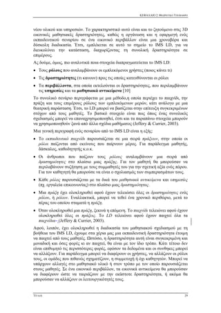 ΚΕΦΑΛΑΙΟ 2: ΘΕΩΡΗΤΙΚΟ ΥΠΟΒΑΘΡΟ
ΤΙΤΛΟΣ 29
νέου υλικού και υπηρεσιών. Το χαρακτηριστικό αυτό είναι και το ζητούμενο στις 3D
εικονικές μαθησιακές δραστηριότητες, καθώς η οργάνωση και η εφαρμογή ενός
εκπαιδευτικού σεναρίου σε ένα εικονικό περιβάλλον είναι μια χρονοβόρα και
δύσκολη διαδικασία. Έτσι, εμπλέκεται σε αυτό το σημείο το IMS LD, για να
διευκολύνει την κατάσταση, διαχωρίζοντας τη συνολική δραστηριότητα σε
επιμέρους.
Ας δούμε, όμως, πιο αναλυτικά ποια στοιχεία διαπραγματεύεται το IMS LD:
 Τους ρόλους που αναλαμβάνουν οι εμπλεκόμενοι χρήστες (ποιος κάνει τι)
 Τις δραστηριότητες (τι κανουν) προς τις οποίες κατευθύνονται οι ρόλοι
 Τα περιβάλλοντα, στα οποία εκτελούνται οι δραστηριότητες, που περιλαμβάνουν
τις υπηρεσίες και τα μαθησιακά αντικείμενα [10]
Το συνολικό σενάριο περιγράφεται με μια μέθοδο,η οποία περιέχει το παιχνίδι, την
πράξη και τους επιμέρους ρόλους των εμπλεκόμενων μερών, κάτι ανάλογο με μια
θεατρική παράσταση. Έτσι, το LD μπορεί να βασίζεται στην επίτευξη συγκεκριμένων
στόχων από τους μαθητές. Το βασικό στοιχείο είναι πως όπως ένας συνολικός
σχεδιασμός μπορεί να επαναχρησιμοποιηθεί, έτσι και τα παραπάνω στοιχεία μπορούν
να χρησιμοποιηθούν ξανά από άλλα σχέδια μαθήματος (Jeffery & Currier, 2003).
Μια γενική περιγραφή ενός σεναρίου από το IMS LD είναι η εξής:
 Το εκπαιδευτικό παιχνίδι παρουσιάζεται σε μια σειρά πράξεων, στην οποία οι
ρόλοι παίζονται από εκείνους που παίρνουν μέρος. Για παράδειγμα μαθητής,
δάσκαλος, καθοδηγητής κ.ο.κ.
 Οι άνθρωποι που παίζουν τους ρόλους αναλαμβάνουν μια σειρά από
δραστηριότητες στο πλαίσιο μιας πράξης. Για τον μαθητή θα μπορούσαν να
περιλαβάνουν συζήτηση με τους συμμαθητές του για την σχετική αξία ενός πόρου.
Για τον καθηγητή θα μπορούσε να είναι ο σχολιασμός των συμπερασμάτων τους.
 Κάθε ρόλος παρουσιάζεται με τα δικά του μαθησιακά αντικείμενα και υπηρεσίες
(πχ. εργαλεία επικοινωνίας) στο πλαίσιο μιας δραστηριότητας.
 Μια πράξη έχει ολοκληρωθεί αφού έχουν τελειώσει όλες οι δραστηριότητες ενός
ρόλου, ή ρόλων. Εναλλακτικά, μπορεί να τεθεί ένα χρονικό περιθώριο, μετά το
πέρας του οποίου σταματά η πράξη.
 Όταν ολοκληρωθεί μια πράξη, ξεκινά η επόμενη. Το παιχνίδι τελειώνει αφού έχουν
ολοκληρωθεί όλες οι πράξεις. Το LD τελειώνει αφού έχουν παιχτεί όλα τα
παιχνίδια (Jeffery & Currier, 2003).
Αφού, λοιπόν, έχει ολοκληρωθεί η διαδικασία του μαθησιακού σχεδιασμού με τη
βοήθεια του IMS LD, έχουμε στα χέρια μας μια εκπαιδευτική δραστηριότητα έτοιμη
να παιχτεί από τους μαθητές. Ωστόσο, η δραστηριότητα αυτή είναι συγκεκριμένη και
μοναδική και όσες φορές κι αν παιχτεί, θα είναι με τον ίδιο τρόπο. Κάτι τέτοιο δεν
είναι επιθυμητό τις περισσότερες φορές, εφόσον τα δεδομένα και οι συνθηκες μπορεί
να αλλάξουν. Για παράδειγμα μπορεί να διαφέρουν οι χρήστες, να αλλάζουν οι ρόλοι
τους, οι ομάδες που πιθανώς σχηματίζουν, η συμμετοχή ή όχι καθηγητών. Μπορεί να
υπάρχουν αλλαγές στο μαθησιακό υλικό ή στον τρόπο με τον οποίο παρουσιάζεται
στους μαθητές. Σε ένα εικονικό περιβάλλον, τα εικονικά αντικείμενα θα μπορούσαν
να διαφέρουν ώστε να ταιριάζουν με την εκάστοτε δραστηριότητα, ή ακόμα θα
μπορούσαν να αλλάζουν οι λειτουργικότητές τους.
 