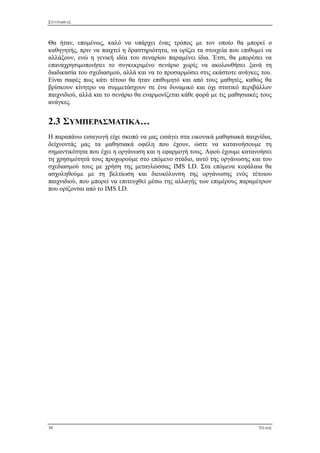 ΣΥΓΓΡΑΦΕΑΣ
30 ΤΙΤΛΟΣ
Θα ήταν, επομένως, καλό να υπάρχει ένας τρόπος με τον οποίο θα μπορεί ο
καθηγητής, πριν να παιχτεί η δραστηριότητα, να ορίζει τα στοιχεία που επιθυμεί να
αλλάξουν, ενώ η γενική ιδέα του σεναρίου παραμένει ίδια. Έτσι, θα μπορέσει να
επαναχρησιμοποιήσει το συγκεκριμένο σενάριο χωρίς να ακολουθήσει ξανά τη
διαδικασία του σχεδιασμού, αλλά και να το προσαρμόσει στις εκάστοτε ανάγκες του.
Είναι σαφές πως κάτι τέτοιο θα ήταν επιθυμητό και από τους μαθητές, καθώς θα
βρίσκουν κίνητρο να συμμετάσχουν σε ένα δυναμικό και όχι στατικό περιβάλλον
παιχνιδιού, αλλά και το σενάριο θα εναρμονίζεται κάθε φορά με τις μαθησιακές τους
ανάγκες.
2.3 ΣΥΜΠΕΡΑΣΜΑΤΙΚΑ…
Η παραπάνω εισαγωγή είχε σκοπό να μας εισάγει στα εικονικά μαθησιακά παιχνίδια,
δείχνοντάς μας τα μαθησιακά οφέλη που έχουν, ώστε να κατανοήσουμε τη
σημαντικότητα που έχει η οργάνωση και η εφαρμογή τους. Αφού έχουμε κατανοήσει
τη χρησιμότητά τους προχωρούμε στο επόμενο στάδιο, αυτό της οργάνωσης και του
σχεδιασμού τους με χρήση της μεταγλώσσας IMS LD. Στα επόμενα κεφάλαια θα
ασχοληθούμε με τη βελτίωση και διευκόλυνση της οργάνωσης ενός τέτοιου
παιχνιδιού, που μπορεί να επιτευχθεί μέσω της αλλαγής των επιμέρους παραμέτρων
που ορίζονται από το IMS LD.
 