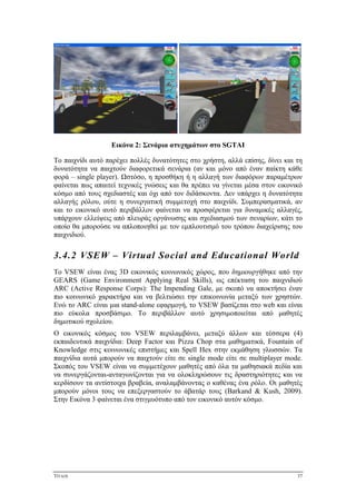 ΤΙΤΛΟΣ 37
Εικόνα 2: Σενάρια ατυχημάτων στο SGTAI
Το παιχνίδι αυτό παρέχει πολλές δυνατότητες στο χρήστη, αλλά επίσης, δίνει και τη
δυνατότητα να παιχτούν διαφορετικά σενάρια (αν και μόνο από έναν παίκτη κάθε
φορά – single player). Ωστόσο, η προσθήκη ή η αλλαγή των διαφόρων παραμέτρων
φαίνεται πως απαιτεί τεχνικές γνώσεις και θα πρέπει να γίνεται μέσα στον εικονικό
κόσμο από τους σχεδιαστές και όχι από τον διδάσκοντα. Δεν υπάρχει η δυνατότητα
αλλαγής ρόλου, ούτε η συνεργατική συμμετοχή στο παιχνίδι. Συμπερασματικά, αν
και το εικονικό αυτό περιβάλλον φαίνεται να προσφέρεται για δυναμικές αλλαγές,
υπάρχουν ελλείψεις από πλευράς οργάνωσης και σχεδιασμού των σεναρίων, κάτι το
οποίο θα μπορούσε να απλοποιηθεί με τον εμπλουτισμό του τρόπου διαχείρισης του
παιχνιδιού.
3.4.2 VSEW – Virtual Social and Educational World
Το VSEW είναι ένας 3D εικονικός κοινωνικός χώρος, που δημιουργήθηκε από την
GEARS (Game Environment Applying Real Skills), ως επέκταση του παιχνιδιού
ARC (Active Response Corps): The Impending Gale, με σκοπό να αποκτήσει έναν
πιο κοινωνικό χαρακτήρα και να βελτιώσει την επικοινωνία μεταξύ των χρηστών.
Ενώ το ARC είναι μια stand-alone εφαρμογή, το VSEW βασίζεται στο web και είναι
πιο εύκολα προσβάσιμο. Το περιβάλλον αυτό χρησιμοποιείται από μαθητές
δημοτικού σχολείου.
Ο εικονικός κόσμος του VSEW περιλαμβάνει, μεταξύ άλλων και τέσσερα (4)
εκπαιδευτικά παιχνίδια: Deep Factor και Pizza Chop στα μαθηματικά, Fountain of
Knowledge στις κοινωνικές επιστήμες και Spell Hex στην εκμάθηση γλωσσών. Τα
παιχνίδια αυτά μπορούν να παιχτούν είτε σε single mode είτε σε multiplayer mode.
Σκοπός του VSEW είναι να συμμετέχουν μαθητές από όλα τα μαθησιακά πεδία και
να συνεργάζονται-ανταγωνίζονται για να ολοκληρώσουν τις δραστηριότητες και να
κερδίσουν τα αντίστοιχα βραβεία, αναλαμβάνοντας ο καθένας ένα ρόλο. Οι μαθητές
μπορούν μόνοι τους να επεξεργαστούν το άβατάρ τους (Barkand & Kush, 2009).
Στην Εικόνα 3 φαίνεται ένα στιγμυότυπο από τον εικονικό αυτόν κόσμο.
 
