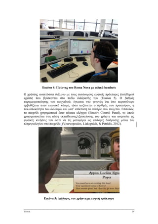 ΤΙΤΛΟΣ 39
Εικόνα 4: Παίκτης του Roma Nova με ειδικά headsets
Ο χρήστης αναπτύσσει διάλογο με τους αυτόνομους ευφυείς πράκτορες (intelligent
agents) που βρίσκονται στο πεδίο διάδρασής του (Εικόνα 5). Ο βαθμός
παραμετροποίησης του παιχνιδιού, έγκειται στο γεγονός ότι όσο περισσότερο
εμβυθίζεται στον εικονικό κόσμο, τόσο αυξάνεται ο αριθμός των πρακτόρων, η
πολυπλοκότητα του διαλόγου και κατ’ επέκταση το σενάριο που παιζεται. Επιπλέον,
το παιχνίδι χρησιμοποιεί έναν πίνακα ελέγχου (Emotiv Control Panel), το οποίο
χρησιμοποιείται στη φάση εκπαίδευσης/εξοικείωσης του χρήστη και ανιχνεύει τις
φυσικές κινήσεις του ώστε να τις μεταφέρει ως επιλογές διάδρασης μέσω του
πληκτρολογίου στο παιχνίδι (Vourvopoulos, Liakopakis, & Petridis, 2012).
Εικόνα 5: Διάλογος του χρήστη με ευφυή πράκτορα
 