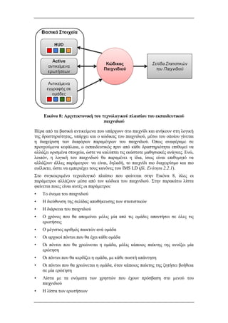 Εικόνα 8: Αρχιτεκτονική του τεχνολογικoύ πλαισίου του εκπαιδευτικού
παιχνιδιού
Πέρα από τα βασικά αντικείμενα που υπάρχουν στο παιχνίδι και ανήκουν στη λογική
της δραστηριότητας, υπάρχει και ο κώδικας του παιχνιδιού, μέσω του οποίου γίνεται
η διαχείριση των διαφόρων παραμέτρων του παιχνιδιού. Όπως αναφέραμε σε
προηγούμενα κεφάλαια, ο εκπαιδευτικός πριν από κάθε δραστηριότητα επιθυμεί να
αλλάζει ορισμένα στοιχεία, ώστε να καλύπτει τις εκάστοτε μαθησιακές ανάγκες. Ενώ,
λοιπόν, η λογική του παιχνιδιού θα παραμένει η ίδια, ίσως είναι επιθυμητό να
αλλάζουν άλλες παράμετροι· να είναι, δηλαδή, το παιχνίδι πιο διαχειρίσμο και πιο
ευέλικτο, ώστε να εμπεριέχει τους κανόνες του IMS LD (βλ. Ενότητα 2.2.1).
Στο συγκεκριμένο τεχνολογικό πλαίσιο που φαίνεται στην Εικόνα 8, όλες οι
παράμετροι αλλάζουν μέσα από τον κώδικα του παιχνιδιού. Στην παρακάτω λίστα
φαίνεται ποιες είναι αυτές οι παράμετροι:
• Το όνομα του παιχνιδιού
• Η διεύθυνση της σελίδας αποθήκευσης των στατιστικών
• Η διάρκεια του παιχνιδιού
• Ο χρόνος που θα απομείνει μόλις μία από τις ομάδες απαντήσει σε όλες τις
ερωτήσεις
• Ο μέγιστος αριθμός παικτών ανά ομάδα
• Οι αρχικοί πόντοι που θα έχει κάθε ομάδα
• Οι πόντοι που θα χρεώνεται η ομάδα, μόλις κάποιος παίκτης της ανοίξει μία
ερώτηση
• Οι πόντοι που θα κερδίζει η ομάδα, με κάθε σωστή απάντηση
• Οι πόντοι που θα χρεώνεται η ομάδα, όταν κάποιος παίκτης της ζητήσει βοήθεια
σε μία ερώτηση
• Λίστα με τα ονόματα των χρηστών που έχουν πρόσβαση στο μενού του
παιχνιδιού
• Η λίστα των ερωτήσεων
 