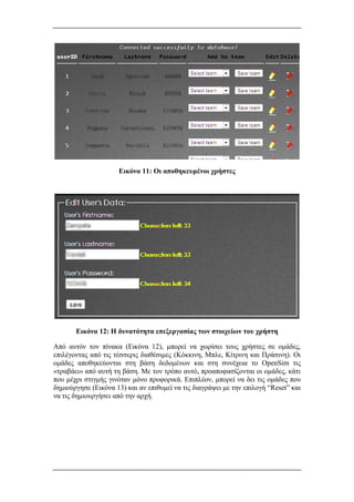 Εικόνα 11: Οι αποθηκευμένοι χρήστες
Εικόνα 12: Η δυνατότητα επεξεργασίας των στοιχείων του χρήστη
Από αυτόν τον πίνακα (Εικόνα 12), μπορεί να χωρίσει τους χρήστες σε ομάδες,
επιλέγοντας από τις τέσσερις διαθέσιμες (Κόκκινη, Μπλε, Κίτρινη και Πράσινη). Οι
ομάδες αποθηκεύονται στη βάση δεδομένων και στη συνέχεια το OpenSim τις
«τραβάει» από αυτή τη βάση. Με τον τρόπο αυτό, προαποφασίζονται οι ομάδες, κάτι
που μέχρι στιγμής γινόταν μόνο προφορικά. Επιπλέον, μπορεί να δει τις ομάδες που
δημιούργησε (Εικόνα 13) και αν επιθυμεί να τις διαγράψει με την επιλογή “Reset” και
να τις δημιουργήσει από την αρχή.
 