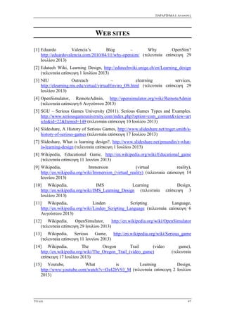ΠΑΡΑΡΤΗΜΑ I: ΑΝΑΦΟΡΕΣ
ΤΙΤΛΟΣ 67
WEB SITES
[1] Eduardo Valencia’s Blog – Why OpenSim?
http://eduardovalencia.com/2010/04/11/why-opensim/ (τελευταία επίσκεψη 29
Ιουλίου 2013)
[2] Edutech Wiki, Learning Design, http://edutechwiki.unige.ch/en/Learning_design
(τελευταία επίσκεψη 1 Ιουλίου 2013)
[3] NIU Outreach – elearning services,
http://elearning.niu.edu/virtual/virtualEnviro_OS.html (τελευταία επίσκεψη 29
Ιουλίου 2013)
[4] OpenSimulator, RemoteAdmin, http://opensimulator.org/wiki/RemoteAdmin
(τελευταία επίσκεψη 6 Αυγούστου 2013)
[5] SGU – Serious Games University (2011). Serious Games Types and Examples.
http://www.seriousgameuniversity.com/index.php?option=com_content&view=art
icle&id=22&Itemid=149 (τελευταία επίσκεψη 10 Ιουλίου 2013)
[6] Slideshare, A History of Serious Games, http://www.slideshare.net/roger.smith/a-
history-of-serious-games (τελευταία επίσκεψη 17 Ιουλίου 2013)
[7] Slideshare, What is learning design?, http://www.slideshare.net/pmundin/r-what-
is-learning-design (τελευταία επίσκεψη 1 Ιουλίου 2013)
[8] Wikipedia, Educational Game, http://en.wikipedia.org/wiki/Educational_game
(τελευταία επίσκεψη 11 Ιουνίου 2013)
[9] Wikipedia, Immersion (virtual reality),
http://en.wikipedia.org/wiki/Immersion_(virtual_reality) (τελευταία επίσκεψη 14
Ιουνίου 2013)
[10] Wikipedia, IMS Learning Design,
http://en.wikipedia.org/wiki/IMS_Learning_Design (τελευταία επίσκεψη 3
Ιουλίου 2013)
[11] Wikipedia, Linden Scripting Language,
http://en.wikipedia.org/wiki/Linden_Scripting_Language (τελευταία επίσκεψη 6
Αυγούστου 2013)
[12] Wikipedia, OpenSimulator, http://en.wikipedia.org/wiki/OpenSimulator
(τελευταία επίσκεψη 29 Ιουλίου 2013)
[13] Wikipedia, Serious Game, http://en.wikipedia.org/wiki/Serious_game
(τελευταία επίσκεψη 11 Ιουνίου 2013)
[14] Wikipedia, The Oregon Trail (video game),
http://en.wikipedia.org/wiki/The_Oregon_Trail_(video_game) (τελευταία
επίσκεψη 17 Ιουλίου 2013)
[15] Youtube, What is Learning Design,
http://www.youtube.com/watch?v=fJs42bV93_M (τελευταία επίσκεψη 2 Ιουλίου
2013)
 