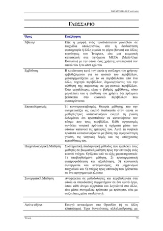 ΠΑΡΑΡΤΗΜΑ III: ΓΛΩΣΣΑΡΙΟ
ΤΙΤΛΟΣ 75
ΓΛΩΣΣΑΡΙΟ
Όρος Επεξήγηση
Άβαταρ Είτε η μορφή ενός τρισδιάστατου μοντέλου σε
παιχνίδια υπολογιστών, είτε η δισδιάστατη
φωτογραφία ή άλλη εικόνα σε φόρα (forum) και άλλες
κοινότητες του Ίντερνετ, είτε μια κειμενική
κατασκευή στα λεγόμενα MUDs (Multi-User
Domains) με την οποία ένας χρήστης αναπαριστά τον
εαυτό του ή το alter ego του
Εμβύθιση Η κατάσταση κατά την οποία η αντίληψη του χρήστη-
εμβυθιζόμενου για το φυσικό του περιβάλλον,
μετασχηματίζεται με το να περιβάλλεται από ένα
άλλο, τεχνητό περιβάλλον, δημιουργώντας του την
αίσθηση της παρουσίας σε μη-φυσικό περιβάλλον.
Όσο μεγαλύτερος είναι ο βαθμός εμβύθισης, τόσο
μεγαλώνει και η αίσθηση του χρήστη ότι πράγματι
βρίσκεται στο εικονικό περιβάλλον που
αναπαρίσταται
Εποικοδομισμός Ή κονστρουκτιβισμός. Θεωρία μάθησης που την
αντιμετωπίζει ως ενεργό διαδικασία στην οποία οι
μαθητές/τριες κατασκευάζουν ενεργά τη γνώση
δεδομένου ότι προσπαθούν να κατανοήσουν τον
κόσμο που τους περιβάλλει. Κάθε οργανισμός
συνθέτει νοητικά πρότυπα ή σχήματα μέσω των
οποίων κατανοεί τις εμπειρίες του. Αυτά τα νοητικά
πρότυπα κατασκευάζονται με βάση την προγενέστερη
γνώση, τις νοητικές δομές και τις υπάρχουσες
πεποιθήσεις του.
Παιχνιδοκεντρική Μάθηση Συστηματική παιδαγωγική μέθοδος που εμπλέκει τους
μαθητές σε βιωματική μάθηση προς την επίτευξη ενός
κοινού στόχου. Ορίζεται από τα εξής χαρακτηριστικά:
1) υποβοηθούμενη μάθηση, 2) προσαρμοστική
ανατροφοδότηση και αξιολόγηση, 3) κοινωνική
συνεργασία και ανταγωνισμός, 4) μηχανισμοί
παιχνιδιού και 5) στόχος προς επίτευξη που βρίσκεται
σε ένα αφηγηματικό πλαίσιο
Συνεργατική Μάθηση Αναφέρεται σε μεθοδολογίες και περιβάλλοντα στα
οποία οι σπουδαστές συμμετέχουν σε ένα κοινό έργο,
όπου κάθε άτομο εξαρτάται και λογοδοτεί στο άλλο,
είτε μέσω συνομιλίας πρόσωπο με πρόσωπο, είτε με
συζητήσεις μέσα υπολογιστή
Active object Ενεργό αντικείμενο στο OpenSim (ή σε άλλη
πλατφόρμα). Έχει δυνατότητες αλληλεπίδρασης με
 
