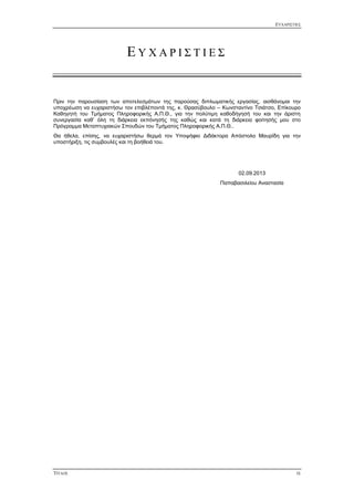 ΕΥΧΑΡΙΣΤΙΕΣ
ΤΙΤΛΟΣ IX
Ε Υ Χ Α Ρ Ι Σ Τ Ι Ε Σ
Πριν την παρουσίαση των αποτελεσμάτων της παρούσας διπλωματικής εργασίας, αισθάνομαι την
υποχρέωση να ευχαριστήσω τον επιβλέποντά της, κ. Θρασύβουλο – Κωνσταντίνο Τσιάτσο, Επίκουρο
Καθηγητή του Τμήματος Πληροφορικής Α.Π.Θ., για την πολύτιμη καθοδήγησή του και την άριστη
συνεργασία καθ’ όλη τη διάρκεια εκπόνησής της καθώς και κατά τη διάρκεια φοίτησής μου στο
Πρόγραμμα Μεταπτυχιακών Σπουδών του Τμήματος Πληροφορικής Α.Π.Θ..
Θα ήθελα, επίσης, να ευχαριστήσω θερμά τον Υποψήφιο Διδάκτορα Απόστολο Μαυρίδη για την
υποστήριξη, τις συμβουλές και τη βοήθειά του.
02.09.2013
Παπαβασιλείου Αναστασία
 