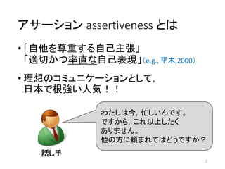 2
アサーション assertiveness とは
• 「自他を尊重する自己主張」
「適切かつ率直な自己表現」（e.g., 平木,2000）
• 理想のコミュニケーションとして，
日本で根強い人気！！
わたしは今，忙しいんです。
ですから，これ以上したく
ありません。
他の方に頼まれてはどうですか？
話し手
 