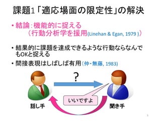 課題1 「適応場面の限定性」の解決
• 結論：機能的に捉える
（行動分析学を援用(Linehan & Egan, 1979 )）
• 結果的に課題を達成できるような行動ならなんで
もOKと捉える
• 間接表現はしばしば有用（仲・無藤, 1983)
話し手 聞き手
いいですよ
?
5
 