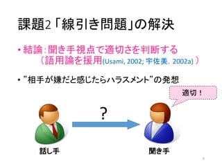 課題2 「線引き問題」の解決
• 結論：聞き手視点で適切さを判断する
（語用論を援用(Usami, 2002; 宇佐美，2002a) ）
• ”相手が嫌だと感じたらハラスメント”の発想
話し手 聞き手
適切！
?
6
 
