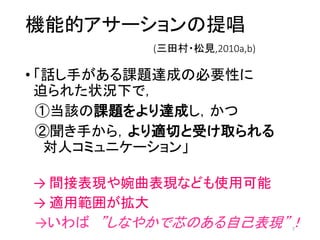 機能的アサーションの提唱
(三田村・松見,2010a,b)
• 「話し手がある課題達成の必要性に
迫られた状況下で，
①当該の課題をより達成し，かつ
②聞き手から，より適切と受け取られる
対人コミュニケーション」
→ 間接表現や婉曲表現なども使用可能
→ 適用範囲が拡大
→いわば ”しなやかで芯のある自己表現”！7
 