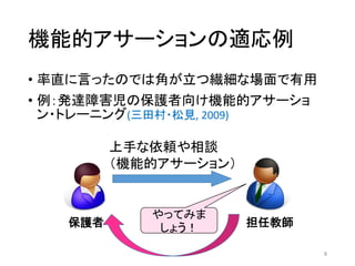 機能的アサーションの適応例
• 率直に言ったのでは角が立つ繊細な場面で有用
• 例：発達障害児の保護者向け機能的アサーショ
ン・トレーニング(三田村・松見, 2009)
8
保護者 担任教師
上手な依頼や相談
（機能的アサーション）
やってみま
しょう！
 