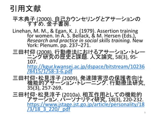 引用文献
平木典子 (2000). 自己カウンセリングとアサーションの
すすめ. 金子書房.
Linehan, M. M., & Egan, K. J. (1979). Assertion training
for women. In A. S. Bellack, & M. Hersen (Eds.),
Research and practice in social skills training. New
York: Plenum. pp. 237–271.
三田村仰 (2008). 行動療法におけるアサーション・トレー
ニング研究の歴史と課題. 人文論究, 58(3), 95-
107.
http://kgur.kwansei.ac.jp/dspace/bitstream/10236
/8415/1/58-3-6.pdf
三田村仰・松見淳子 (2009). 発達障害児の保護者向け
機能的アサーション・トレーニング. 行動療法研究,
35(3), 257-269.
三田村仰･松見淳子 (2010a). 相互作用としての機能的
アサーション. パーソナリティ研究, 18(3), 220-232.
https://www.jstage.jst.go.jp/article/personality/18
/3/18_3_220/_pdf 9
 